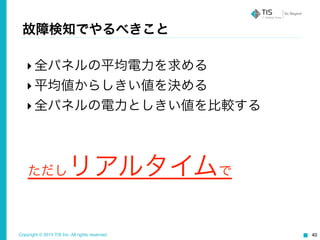 Copyright © 2015 TIS Inc. All rights reserved. 40
故障検知でやるべきこと
‣全パネルの平均電力を求める	
  
‣平均値からしきい値を決める	
  
‣全パネルの電力としきい値を比較する
ただしリアルタイムで
 