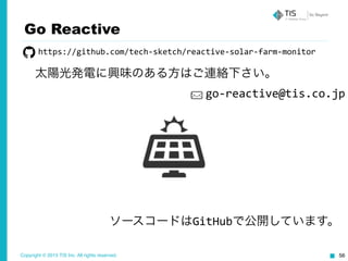 Copyright © 2015 TIS Inc. All rights reserved. 56
Go Reactive
ソースコードはGitHubで公開しています。
太陽光発電に興味のある方はご連絡下さい。
https://github.com/tech-­‐sketch/reactive-­‐solar-­‐farm-­‐monitor
go-­‐reactive@tis.co.jp
 
