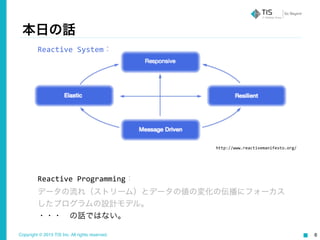 Copyright © 2015 TIS Inc. All rights reserved. 6
本日の話
http://www.reactivemanifesto.org/
Reactive	
  Programming：	
  
データの流れ（ストリーム）とデータの値の変化の伝播にフォーカス
したプログラムの設計モデル。	
  
・・・ の話ではない。
Reactive	
  System：
 