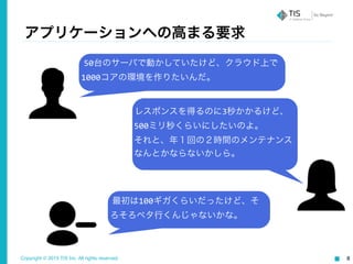 Copyright © 2015 TIS Inc. All rights reserved. 8
アプリケーションへの高まる要求
50台のサーバで動かしていたけど、クラウド上で
1000コアの環境を作りたいんだ。
レスポンスを得るのに3秒かかるけど、
500ミリ秒くらいにしたいのよ。	
  
それと、年１回の２時間のメンテナンス
なんとかならないかしら。
最初は100ギガくらいだったけど、そ
ろそろペタ行くんじゃないかな。
 
