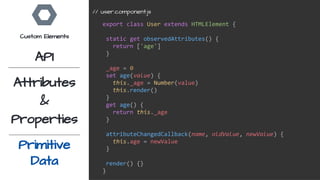 export class User extends HTMLElement {
static get observedAttributes() {
return ['age']
}
_age = 0
set age(value) {
this._age = Number(value)
this.render()
}
get age() {
return this._age
}
attributeChangedCallback(name, oldValue, newValue) {
this.age = newValue
}
render() {}
}
// user.component.js
Custom Elements
API
Attributes
&
Properties
Primitive
Data
 