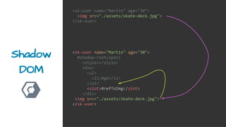 Shadow
DOM
<sk-user name="Martin" age="30">
<img src="./assets/skate-deck.jpg">
</sk-user>
<sk-user name="Martin" age="30">
#shadow-root(open)
<style></style>
<div>
<ul>
<li>Age</li>
</ul>
<slot>#refToImg</slot>
</div>
<img src="./assets/skate-deck.jpg">
</sk-user>
 