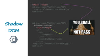 Shadow
DOM
<style></style>
<sk-user name="Martin" age="30">
<img src="./assets/skate-deck.jpg">
</sk-user>
<sk-user name="Martin" age="30">
#shadow-root(open)
<style></style>
<div>
<ul>
<li>Age</li>
</ul>
<slot>#refToImg</slot>
</div>
<img src="./assets/skate-deck.jpg">
</sk-user>
 