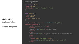 export type Trick = {
name: string
difficulty: 'easy' | 'medium' | 'hard'
}
sk-user
Implementation
Types, template
type Props = {
name: string
age: number
tricks: Array<Trick>
}
const template = document.createElement('template')
template.innerHTML = `
<style> :host { … } </style>
<header>
Hello <b id="name"></b>! Let's skate!
</header>
<div>
Only <b id="age"></b> years old? Time to learn new tricks!
</div>
<form>
<input name="trickName" value="">
<select id="trickDifficulty" class="form-control">
</form>
`
// user.component.ts
 