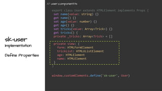 export class User extends HTMLElement implements Props {
set name(value: string) {}
get name() {}
set age(value: number) {}
get age() {}
set tricks(value: Array<Trick>) {}
get tricks() {
private _tricks: Array<Trick> = []
private view: {
form: HTMLFormElement
trickList: HTMLUListElement
age: HTMLElement
name: HTMLElement
}
}
sk-user
Implementation
Define Properties
window.customElements.define('sk-user', User)
// user.component.ts
 