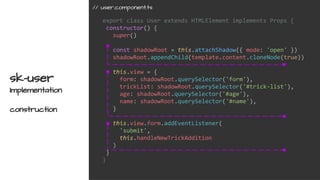 export class User extends HTMLElement implements Props {
constructor() {
super()
const shadowRoot = this.attachShadow({ mode: 'open' })
shadowRoot.appendChild(template.content.cloneNode(true))
this.view = {
form: shadowRoot.querySelector('form'),
trickList: shadowRoot.querySelector('#trick-list'),
age: shadowRoot.querySelector('#age'),
name: shadowRoot.querySelector('#name'),
}
this.view.form.addEventListener(
'submit',
this.handleNewTrickAddition
)
}
}
sk-user
Implementation
construction
// user.component.ts
 