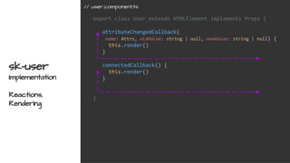 export class User extends HTMLElement implements Props {
attributeChangedCallback(
name: Attrs, oldValue: string | null, newValue: string | null) {
this.render()
}
connectedCallback() {
this.render()
}
}
sk-user
Implementation
Reactions,
Rendering
// user.component.ts
 