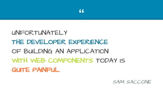 “
UNFORTUNATELY
THE DEVELOPER EXPERIENCE
OF BUILDING AN APPLICATION
WITH WEB COMPONENTS TODAY IS
QUITE PAINFUL
SAM SACCONE
 