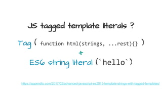 JS tagged template literals ?
https://appendto.com/2017/02/advanced-javascript-es2015-template-strings-with-tagged-templates/
Tag ( function html(strings, ...rest){} )
+
ES6 string literal (`hello`)
 