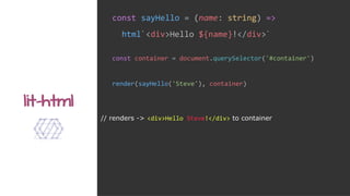 const sayHello = (name: string) =>
html`<div>Hello ${name}!</div>`
lit-html
const container = document.querySelector('#container')
render(sayHello('Steve'), container)
// renders -> <div>Hello Steve!</div> to container
 