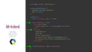 class App extends HTMLElement {
render() {
const { tricks, logs } = this
const template = html`
<ul class="log">
${logs.map(item => CreateLogEvent(item))}
</ul>
<sk-user
name="Martin"
age="30"
tricks="${tricks}"
on-learnTrick="${this.handleNewTrick}"
on-removeTrick="${this.handleRemoveTrick}"
><sk-user>
`
render(template, this.shadowRoot)
}
}
lit-html
connectedCallback() {
console.log('App mounted')
this.render()
}
 