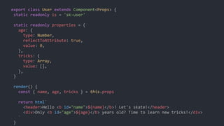 export class User extends Component<Props> {
static readonly is = 'sk-user'
static readonly properties = {
age: {
type: Number,
reflectToAttribute: true,
value: 0,
},
tricks: {
type: Array,
value: [],
},
}
render() {
const { name, age, tricks } = this.props
return html`
<header>Hello <b id="name">${name}</b>! Let's skate!</header>
<div>Only <b id="age">${age}</b> years old? Time to learn new tricks!</div>
`
}
 