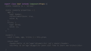export class User extends Component<Props> {
static readonly is = 'sk-user'
static readonly properties = {
age: {
type: Number,
reflectToAttribute: true,
value: 0,
},
tricks: {
type: Array,
value: [],
},
}
render() {
const { name, age, tricks } = this.props
return html`
<header>Hello <b id="name">${name}</b>! Let's skate!</header>
<div>Only <b id="age">${age}</b> years old? Time to learn new tricks!</div>
`
}
 