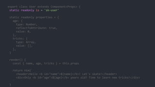 export class User extends Component<Props> {
static readonly is = 'sk-user'
static readonly properties = {
age: {
type: Number,
reflectToAttribute: true,
value: 0,
},
tricks: {
type: Array,
value: [],
},
}
render() {
const { name, age, tricks } = this.props
return html`
<header>Hello <b id="name">${name}</b>! Let's skate!</header>
<div>Only <b id="age">${age}</b> years old? Time to learn new tricks!</div>
`
}
 