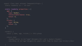 export class User extends Component<Props> {
static readonly is = 'sk-user'
static readonly properties = {
age: {
type: Number,
reflectToAttribute: true,
value: 0,
},
tricks: {
type: Array,
value: [],
},
}
render() {
const { name, age, tricks } = this.props
return html`
<header>Hello <b id="name">${name}</b>! Let's skate!</header>
<div>Only <b id="age">${age}</b> years old? Time to learn new tricks!</div>
`
}
 