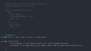 export class User extends Component<Props> {
static readonly is = 'sk-user'
static readonly properties = {
age: {
type: Number,
reflectToAttribute: true,
value: 0,
},
tricks: {
type: Array,
value: [],
},
}
render() {
const { name, age, tricks } = this.props
return html`
<header>Hello <b id="name">${name}</b>! Let's skate!</header>
<div>Only <b id="age">${age}</b> years old? Time to learn new tricks!</div>
`
}
 