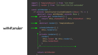 import { TemplateResult } from 'lit-html'
import { render } from 'lit-html/lib/lit-extended'
const withRender =
<T extends Constructor<CustomElement>>(Base: T) => {
abstract class WithRender extends Base {
private get renderRoot() {
return this.shadowRoot ? this.shadowRoot : this
}
abstract render(): TemplateResult
scheduleRender() {
this.renderer()
}
private renderer() {
render(
this.render && this.render(),
this.renderRoot
)
}
}
return WithRender
withRender
 