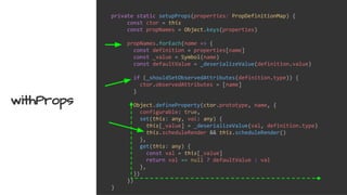 private static setupProps(properties: PropDefinitionMap) {
const ctor = this
const propNames = Object.keys(properties)
propNames.forEach(name => {
const definition = properties[name]
const _value = Symbol(name)
const defaultValue = _deserializeValue(definition.value)
if (_shouldSetObservedAttributes(definition.type)) {
ctor.observedAttributes = [name]
}
Object.defineProperty(ctor.prototype, name, {
configurable: true,
set(this: any, val: any) {
this[_value] = _deserializeValue(val, definition.type)
this.scheduleRender && this.scheduleRender()
},
get(this: any) {
const val = this[_value]
return val == null ? defaultValue : val
},
})
})
}
withProps
 