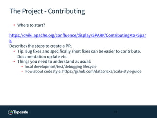 The Project - Contributing
• Where to start?
https://cwiki.apache.org/confluence/display/SPARK/Contributing+to+Spar
k
Describes the steps to create a PR.
• Tip: Bug fixes and specifically short fixes can be easier to contribute.
Documentation update etc.
• Things you need to understand as usual:
• local development/test/debugging lifecycle
• How about code style: https://github.com/databricks/scala-style-guide
11
 