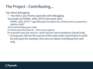 The Project - Contributing...
Tips about debugging:
• Your IDE is your friend, especially with debugging.
You could use SPARK_JAVA_OPTS with spark-shell
SPARK_JAVA_OPTS="-agentlib:jdwp=transport=dt_socket,server=y,suspend=y,
address=5005"
then remote debug your code.
For driver pass the value to: --driver-java-options
For executors pass the value to: spark.executor.extraJavaOptions (SparkConfig)
• As long your IDE has the sources of the code under examination it could
be only spark for example, then you can attach and debug that code
only.
12
 
