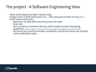 The project - A Software Engineering View
•Most active Apache project. Spark is big.
•Project size? A draft impression via… LOC (physical number of lines, CL +
SLOC) weak metric but...
•gives you an idea when you first jump into code
•area size
•you can derive comment density which leads to some interesting
properties (Arafat, O.; Riehle, D.: The Comment Density of Open Source Software Code. IEEE ICSE 2009)
•of course you need to consider complexity, ext libs etc when you actually
start reading the code…
13
 