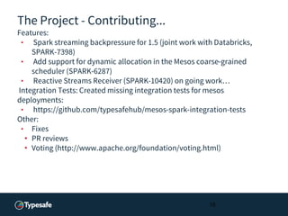 The Project - Contributing...
Features:
• Spark streaming backpressure for 1.5 (joint work with Databricks,
SPARK-7398)
• Add support for dynamic allocation in the Mesos coarse-grained
scheduler (SPARK-6287)
• Reactive Streams Receiver (SPARK-10420) on going work…
Integration Tests: Created missing integration tests for mesos
deployments:
• https://github.com/typesafehub/mesos-spark-integration-tests
Other:
• Fixes
• PR reviews
• Voting (http://www.apache.org/foundation/voting.html)
15
 