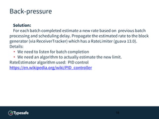 Back-pressure
Solution:
For each batch completed estimate a new rate based on previous batch
processing and scheduling delay. Propagate the estimated rate to the block
generator (via ReceiverTracker) which has a RateLimiter (guava 13.0).
Details:
• We need to listen for batch completion
• We need an algorithm to actually estimate the new limit.
RateEstimator algorithm used: PID control
https://en.wikipedia.org/wiki/PID_controller
18
 