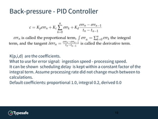 Back-pressure - PID Controller
K{p,i,d} are the coefficients.
What to use for error signal: ingestion speed - processing speed.
It can be shown scheduling delay is kept within a constant factor of the
integral term. Assume processing rate did not change much between to
calculations.
Default coefficients: proportional 1.0, integral 0.2, derived 0.0
19
 