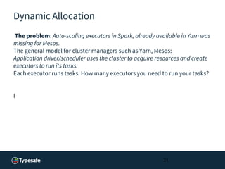 Dynamic Allocation
The problem: Auto-scaling executors in Spark, already available in Yarn was
missing for Mesos.
The general model for cluster managers such as Yarn, Mesos:
Application driver/scheduler uses the cluster to acquire resources and create
executors to run its tasks.
Each executor runs tasks. How many executors you need to run your tasks?
I
21
 