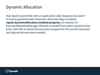 Dynamic Allocation
How Spark (essentially with an application side) requests executors?
In Coarse-grained mode if dynamic allocation flag is enabled
(spark.dynamicAllocation.enabled property) an instance of
ExecutorAllocationManager (thread) is started from within SparkContext.
Every 100 mills it checks the executors assigned for the current task load
and adjusts the executors needed .
22
 