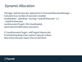 Dynamic Allocation
The logic behind executor adjustment in ExecutorAllocationManager ...
Calculate max number of executors needed:
maxNeeded = (pending + running + tasksPerExecutor -1 )/
tasksPersExecutor
numExecutorsTarget= Min (maxNeeded,
spark.dynamicAllocation.executors)
if (numExecutorsTarget < oldTargert) downscale
If (scheduling delay timer expires) upscale is done
Also check executor expire times to kill them.
23
 