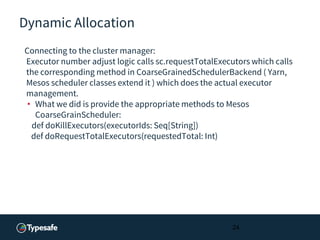 Dynamic Allocation
Connecting to the cluster manager:
Executor number adjust logic calls sc.requestTotalExecutors which calls
the corresponding method in CoarseGrainedSchedulerBackend ( Yarn,
Mesos scheduler classes extend it ) which does the actual executor
management.
• What we did is provide the appropriate methods to Mesos
CoarseGrainScheduler:
def doKillExecutors(executorIds: Seq[String])
def doRequestTotalExecutors(requestedTotal: Int)
24
 