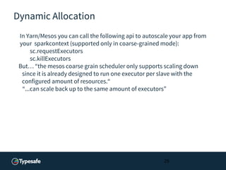 Dynamic Allocation
In Yarn/Mesos you can call the following api to autoscale your app from
your sparkcontext (supported only in coarse-grained mode):
sc.requestExecutors
sc.killExecutors
But… “the mesos coarse grain scheduler only supports scaling down
since it is already designed to run one executor per slave with the
configured amount of resources.“
“...can scale back up to the same amount of executors”
25
 