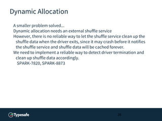 Dynamic Allocation
A smaller problem solved...
Dynamic allocation needs an external shuffle service
However, there is no reliable way to let the shuffle service clean up the
shuffle data when the driver exits, since it may crash before it notifies
the shuffle service and shuffle data will be cached forever.
We need to implement a reliable way to detect driver termination and
clean up shuffle data accordingly.
SPARK-7820, SPARK-8873
26
 