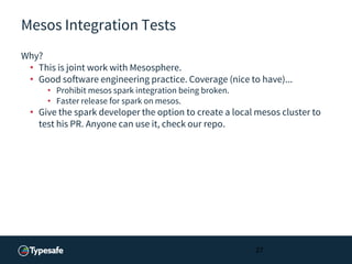 Mesos Integration Tests
Why?
• This is joint work with Mesosphere.
• Good software engineering practice. Coverage (nice to have)...
• Prohibit mesos spark integration being broken.
• Faster release for spark on mesos.
• Give the spark developer the option to create a local mesos cluster to
test his PR. Anyone can use it, check our repo.
27
 