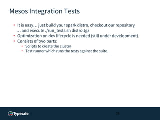 Mesos Integration Tests
• It is easy… just build your spark distro, checkout our repository
… and execute ./run_tests.sh distro.tgz
• Optimization on dev lifecycle is needed (still under development).
• Consists of two parts:
• Scripts to create the cluster
• Test runner which runs the tests against the suite.
28
 