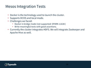 Mesos Integration Tests
• Docker is the technology used to launch the cluster.
• Supports DCOS and local mode.
• Challenges we faced:
• Docker in bridge mode (not supported: SPARK-11638 )
• Write meaningful tests with good assertions.
• Currently the cluster integrates HDFS. We will integrate Zookeeper and
Apache Hive as well.
29
 