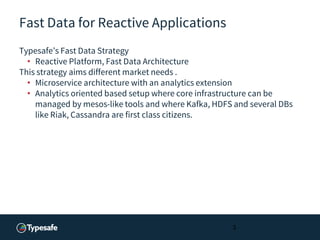 Fast Data for Reactive Applications
Typesafe’s Fast Data Strategy
• Reactive Platform, Fast Data Architecture
This strategy aims different market needs .
• Microservice architecture with an analytics extension
• Analytics oriented based setup where core infrastructure can be
managed by mesos-like tools and where Kafka, HDFS and several DBs
like Riak, Cassandra are first class citizens.
3
 