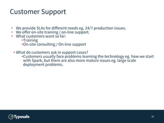 Customer Support
• We provide SLAs for different needs eg. 24/7 production issues.
• We offer on-site training / on-line support.
• What customers want so far:
•Training
•On-site consulting / On-line support
• What do customers ask in support cases?
•Customers usually face problems learning the technology eg. how we start
with Spark, but there are also more mature issues eg. large scale
deployment problems.
31
 