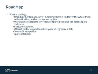 RoadMap
• What is coming...
• Introduce Kerberos security - Challenge here is to deliver the whole thing
authentication, authorization, encryption..
• Work with Mesosphere for Typesafe spark distro and the mesos spark
code area.
• Evaluate Tachyon.
• Officially offer support to other spark libs (graphx, mllib)
•ConductR integration
•Spark notebook
33
 