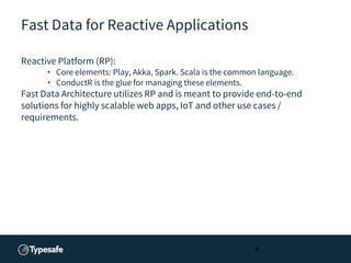 Fast Data for Reactive Applications
Reactive Platform (RP):
• Core elements: Play, Akka, Spark. Scala is the common language.
• ConductR is the glue for managing these elements.
Fast Data Architecture utilizes RP and is meant to provide end-to-end
solutions for highly scalable web apps, IoT and other use cases /
requirements.
4
 