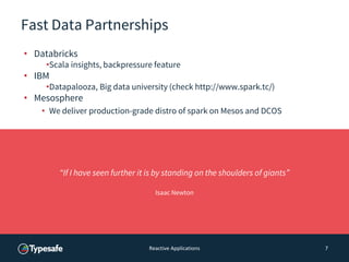 Fast Data Partnerships
• Databricks
•Scala insights, backpressure feature
• IBM
•Datapalooza, Big data university (check http://www.spark.tc/)
• Mesosphere
• We deliver production-grade distro of spark on Mesos and DCOS
Reactive Applications 7
“If I have seen further it is by standing on the shoulders of giants”
Isaac Newton
 