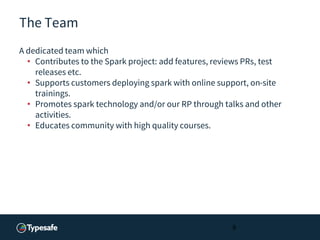 The Team
A dedicated team which
• Contributes to the Spark project: add features, reviews PRs, test
releases etc.
• Supports customers deploying spark with online support, on-site
trainings.
• Promotes spark technology and/or our RP through talks and other
activities.
• Educates community with high quality courses.
9
 