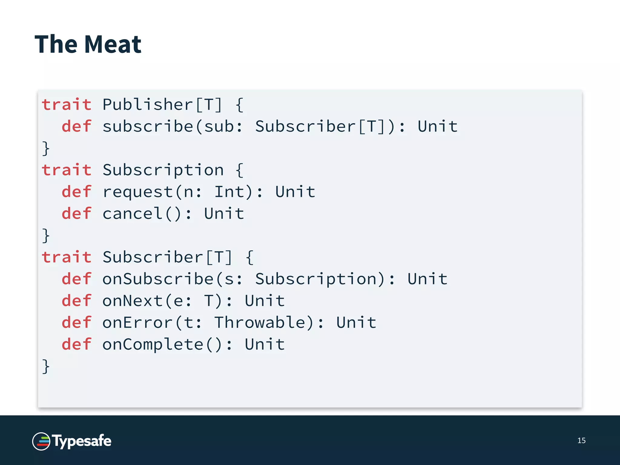 The Meat
15
trait Publisher[T] {
def subscribe(sub: Subscriber[T]): Unit
}
trait Subscription {
def request(n: Int): Unit
def cancel(): Unit
}
trait Subscriber[T] {
def onSubscribe(s: Subscription): Unit
def onNext(e: T): Unit
def onError(t: Throwable): Unit
def onComplete(): Unit
}
 