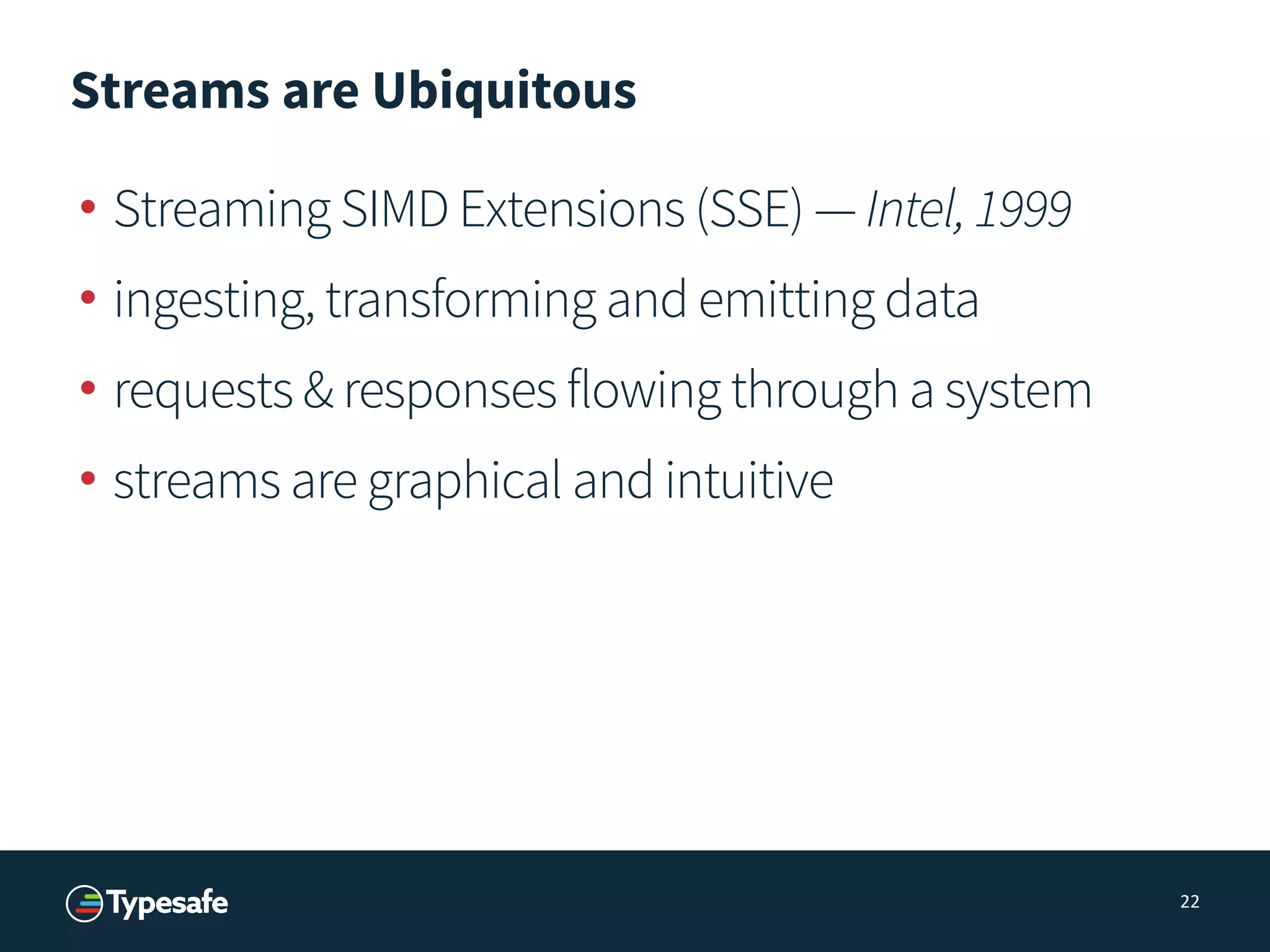 Streams are Ubiquitous
• Streaming SIMD Extensions (SSE) — Intel,1999
• ingesting, transforming and emitting data
• requests & responses flowing through a system
• streams are graphical and intuitive
22
 