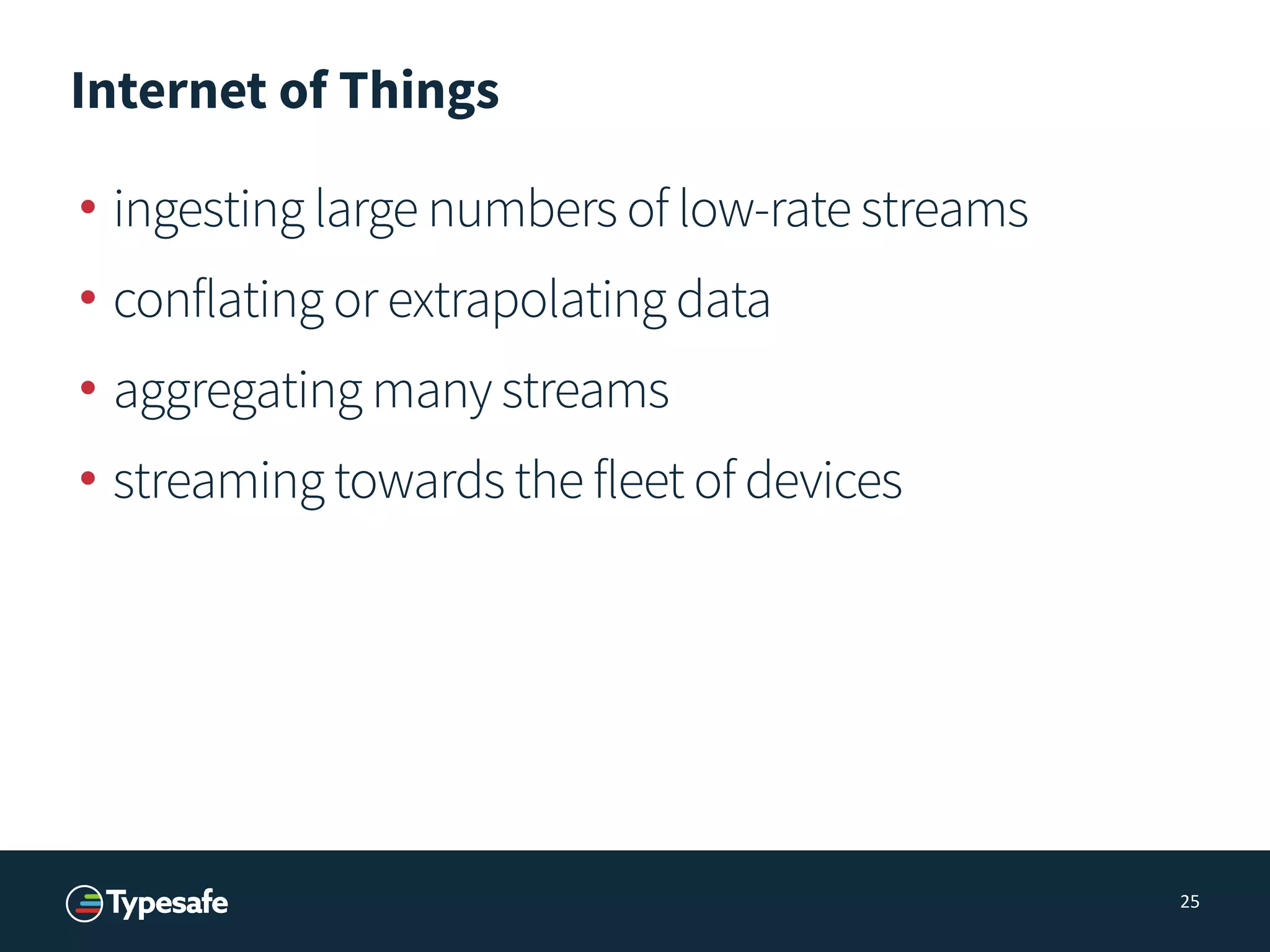 Internet of Things
• ingesting large numbers of low-rate streams
• conflating or extrapolating data
• aggregating many streams
• streaming towards the fleet of devices
25
 