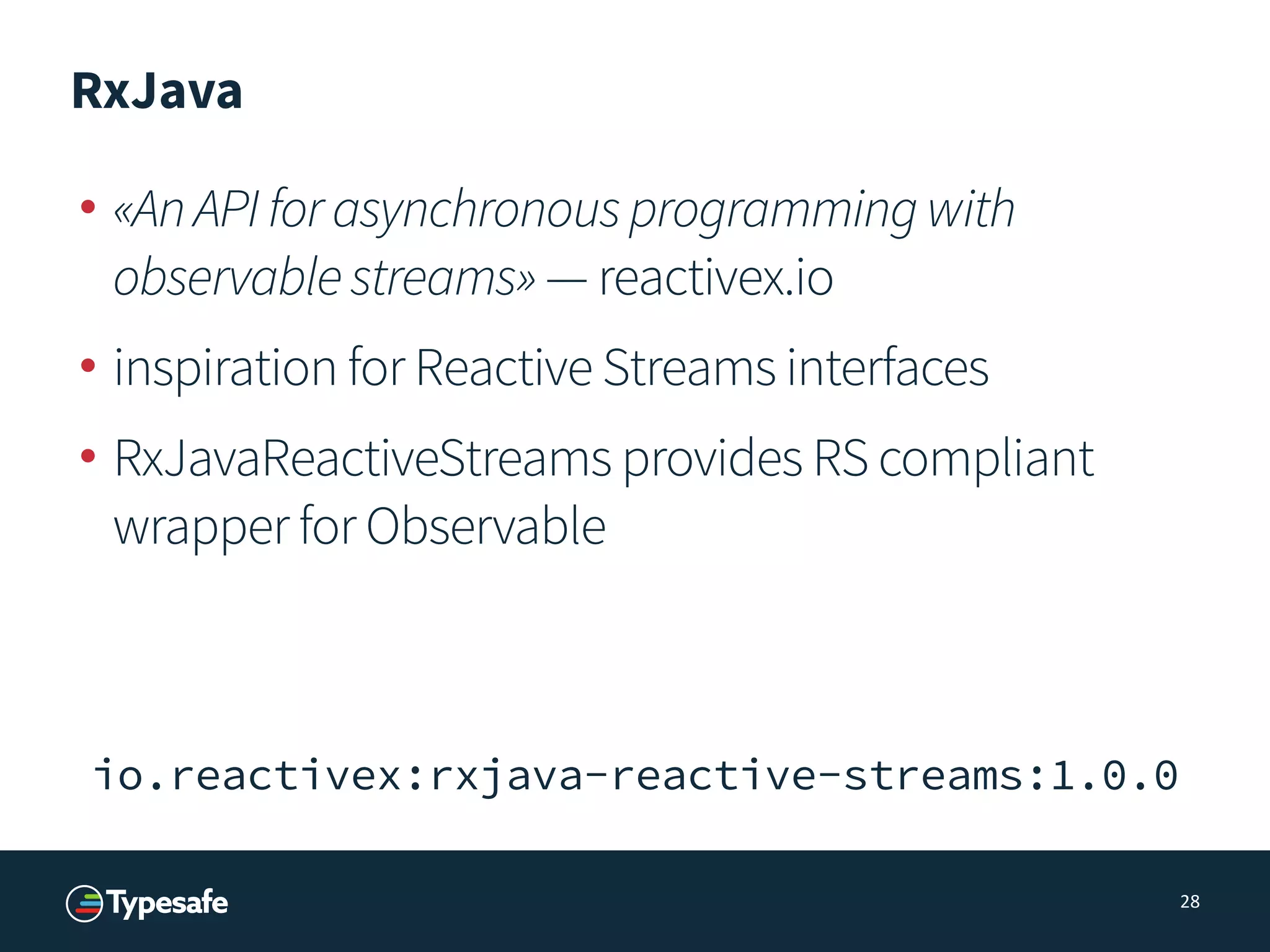 RxJava
• «AnAPIforasynchronousprogrammingwith
observablestreams» — reactivex.io
• inspiration for Reactive Streams interfaces
• RxJavaReactiveStreams provides RS compliant
wrapper for Observable
28
io.reactivex:rxjava-reactive-streams:1.0.0
 
