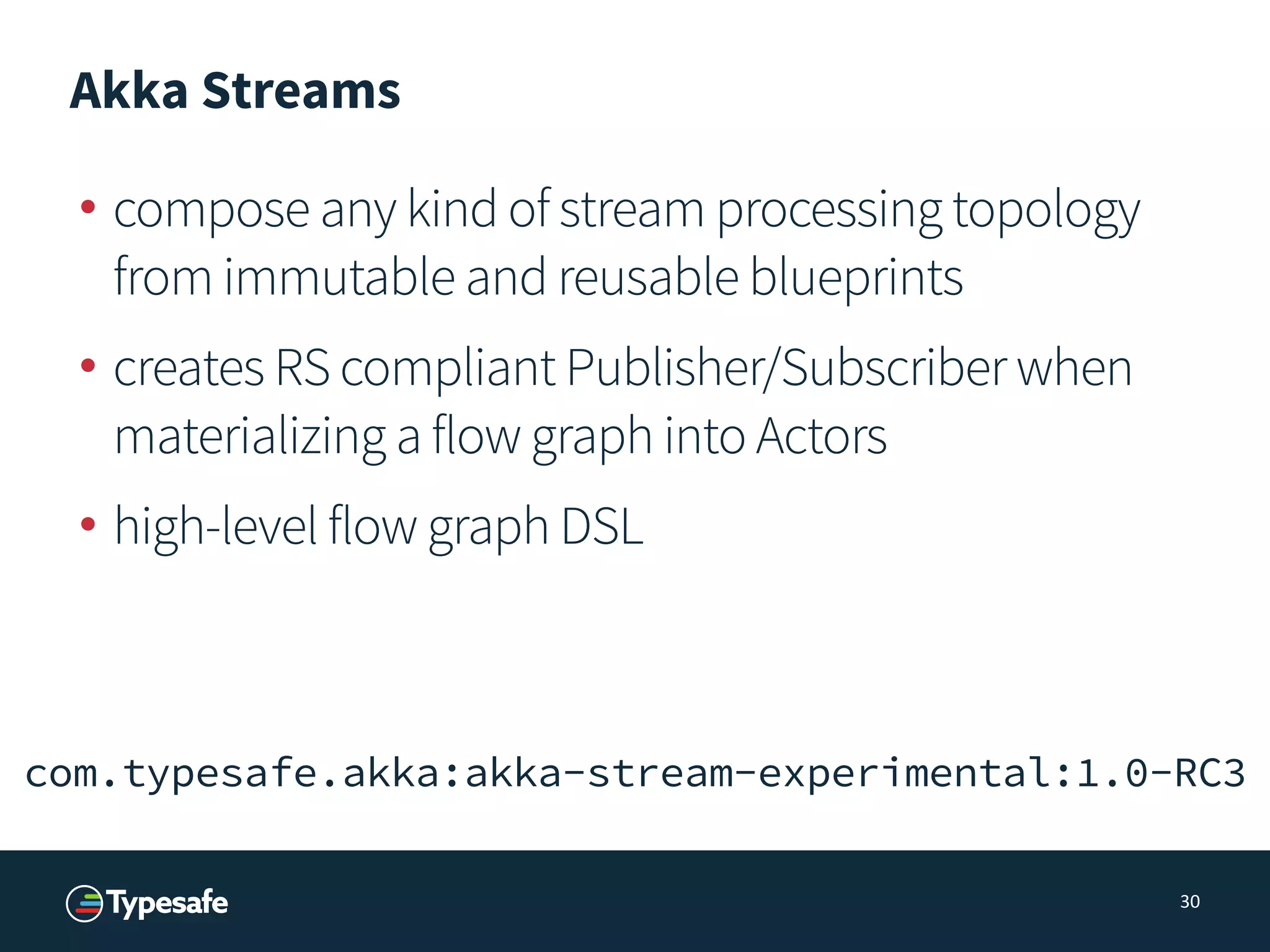 Akka Streams
• compose any kind of stream processing topology
from immutable and reusable blueprints
• creates RS compliant Publisher/Subscriber when
materializing a flow graph into Actors
• high-level flow graph DSL
30
com.typesafe.akka:akka-stream-experimental:1.0-RC3
 
