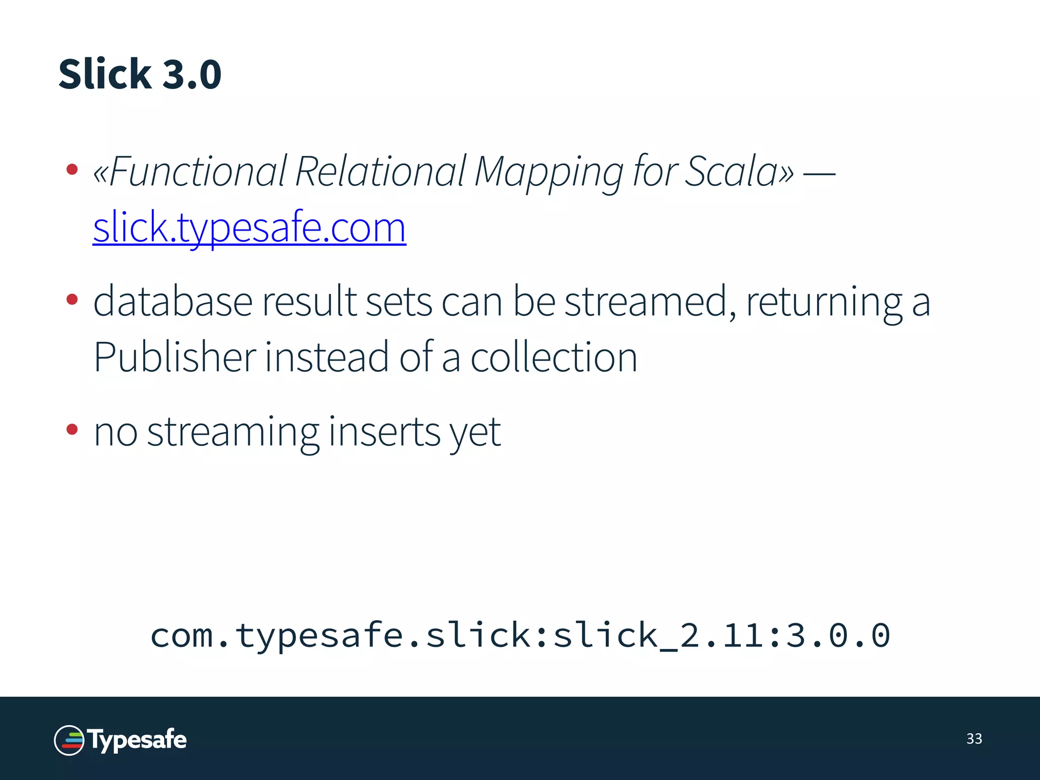 Slick 3.0
• «FunctionalRelationalMappingforScala»—
slick.typesafe.com
• database result sets can be streamed, returning a
Publisher instead of a collection
• no streaming inserts yet
33
com.typesafe.slick:slick_2.11:3.0.0
 