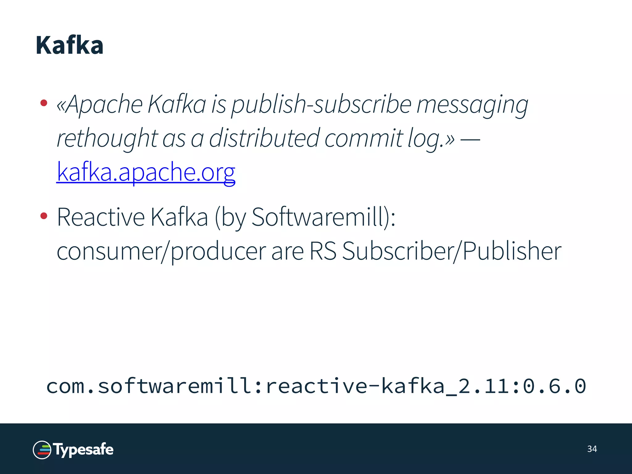 Kafka
• «ApacheKafkaispublish-subscribemessaging
rethoughtasadistributedcommitlog.» —
kafka.apache.org
• Reactive Kafka (by Softwaremill): 
consumer/producer are RS Subscriber/Publisher
34
com.softwaremill:reactive-kafka_2.11:0.6.0
 